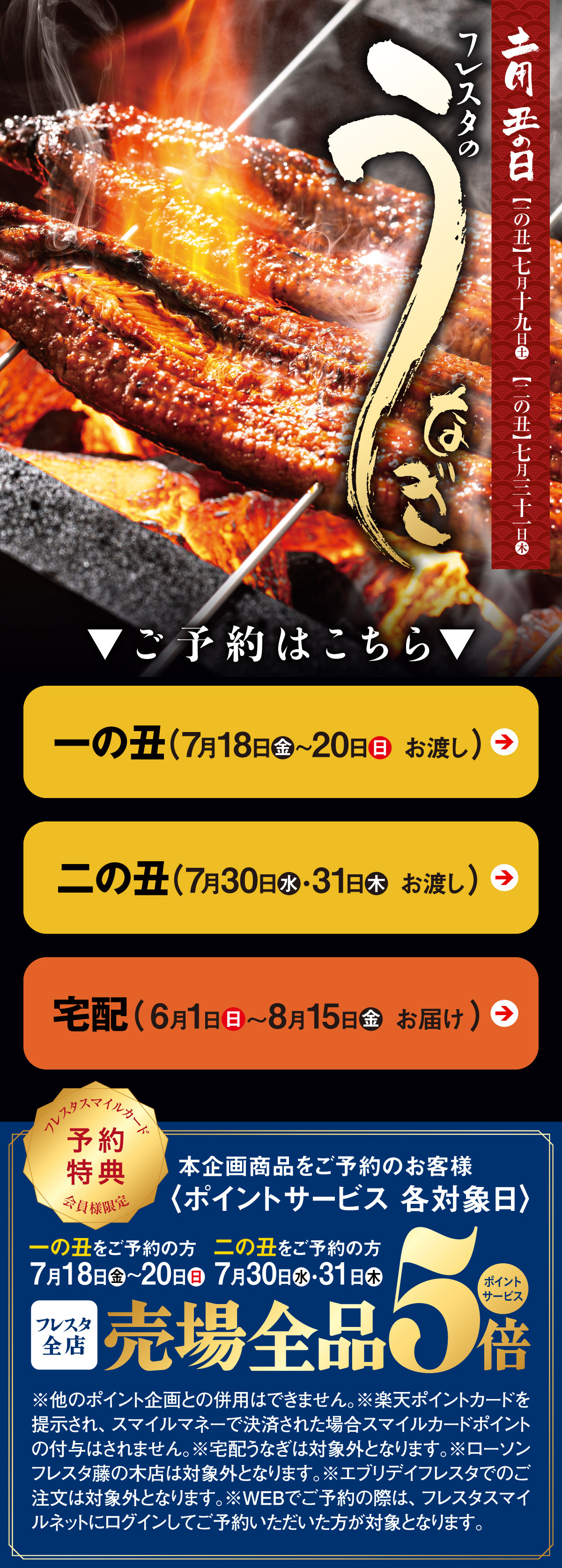 土用の丑の日【一の丑】7月19日(土)【二の丑】7月31日(木)、フレスタのうなぎのご予約はこちら、フレスタスマイルカード会員様限定予約特典：本企画商品をご予約のお客様〈ポイントサービス各対象日〉一の丑をご予約の方：7月18日(金)～20日(日)・二の丑をご予約の方：7月30日(水)・31日(木)フレスタ全店売り場対象全品5倍ポイントサービス※ほかのポイント企画との併用はできません。※楽天ポイントカードを提示され、スマイルマネーで決済された場合スマイルカードポイントの付与はされません。※宅配うなぎは対象外となります。※ローソンフレスタ藤の木店は対象外となります。※エブリデイフレスタでのご注文は対象外となります。※WEBでご予約の際は、フレスタスマイルネットにログインしてご予約いただいた方が対象となります。